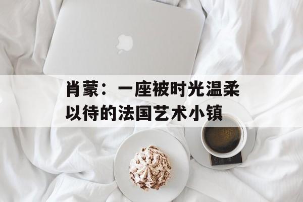 肖蒙：一座被时光温柔以待的法国艺术小镇-第1张图片-