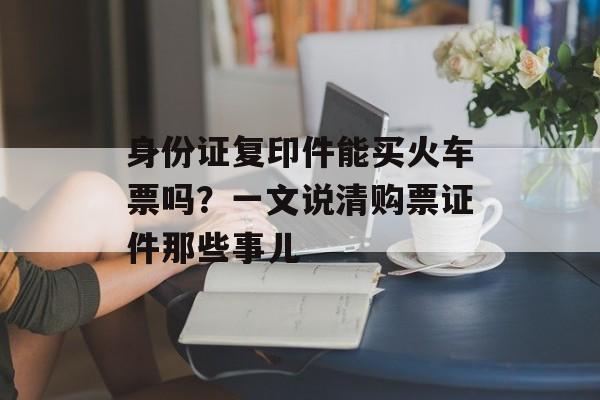 身份证复印件能买火车票吗？一文说清购票证件那些事儿-第1张图片-