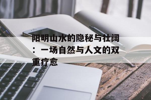 阳明山水的隐秘与壮阔:一场自然与人文的双重疗愈-第1张图片- 阳明山水的隐秘与壮阔:一场自然与人文的双重疗愈-第1张图片-