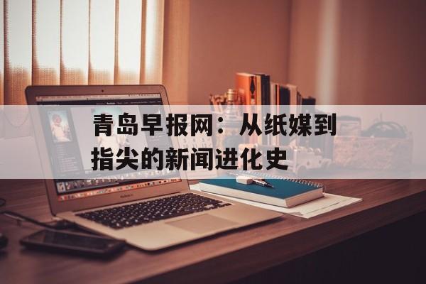 青岛早报网：从纸媒到指尖的新闻进化史-第1张图片-