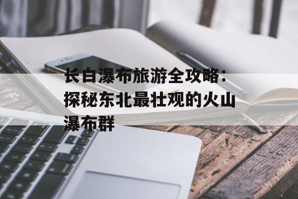 长白瀑布旅游全攻略:探秘东北最壮观的火山瀑布群-第1张图片- 长白瀑布旅游全攻略:探秘东北最壮观的火山瀑布群-第1张图片-