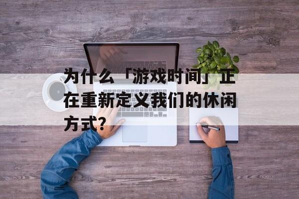 为什么「游戏时间」正在重新定义我们的休闲方式？-第1张图片-