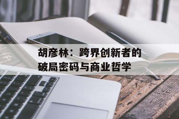 胡彦林：跨界创新者的破局密码与商业哲学-第1张图片-