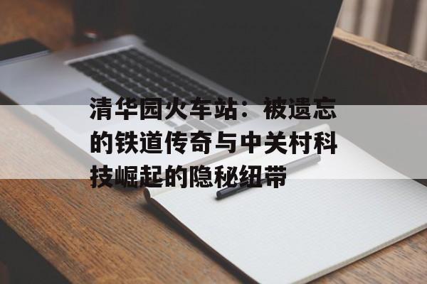清华园火车站：被遗忘的铁道传奇与中关村科技崛起的隐秘纽带-第1张图片-