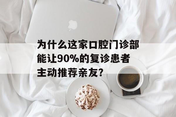 为什么这家口腔门诊部能让90%的复诊患者主动推荐亲友？-第1张图片-