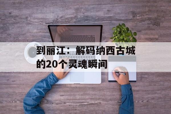 到丽江:解码纳西古城的20个灵魂瞬间-第1张图片- 到丽江:解码纳西古城的20个灵魂瞬间-第1张图片-