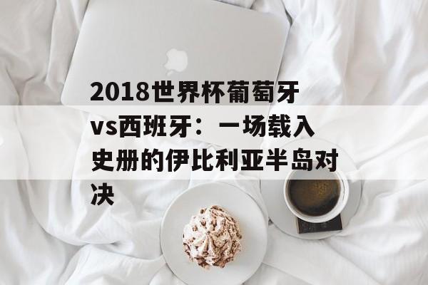 2018世界杯葡萄牙vs西班牙：一场载入史册的伊比利亚半岛对决-第1张图片-