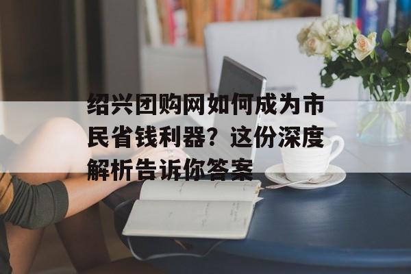 绍兴团购网如何成为市民省钱利器?这份深度解析告诉你答案-第1张图片- 绍兴团购网如何成为市民省钱利器?这份深度解析告诉你答案-第1张图片-