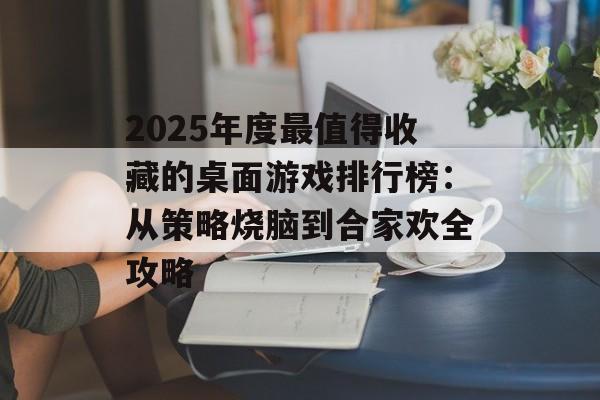 2025年度最值得收藏的桌面游戏排行榜:从策略烧脑到合家欢全攻略-第1张图片- 2025年度最值得收藏的桌面游戏排行榜:从策略烧脑到合家欢全攻略-第1张图片-