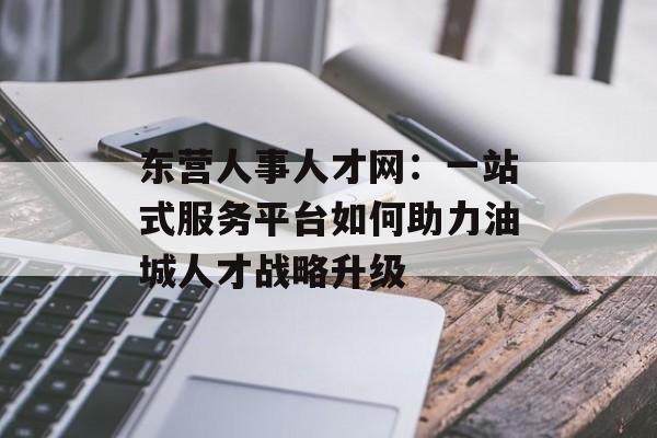 东营人事人才网：一站式服务平台如何助力油城人才战略升级-第1张图片-