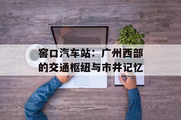 窖口汽车站:广州西部的交通枢纽与市井记忆-第1张图片- 窖口汽车站:广州西部的交通枢纽与市井记忆-第1张图片-