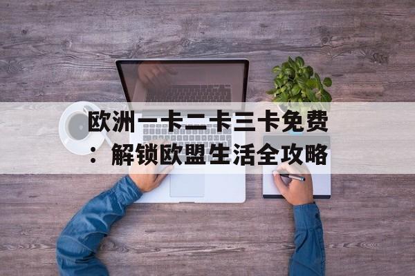 欧洲一卡二卡三卡免费:解锁欧盟生活全攻略-第1张图片- 欧洲一卡二卡三卡免费:解锁欧盟生活全攻略-第1张图片-