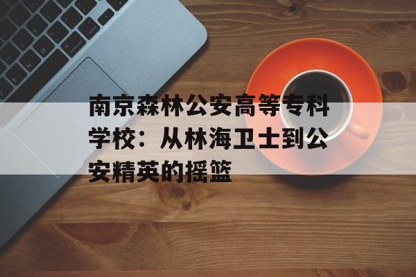 南京森林公安高等专科学校：从林海卫士到公安精英的摇篮-第1张图片-