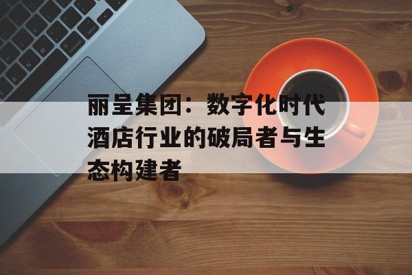 丽呈集团：数字化时代酒店行业的破局者与生态构建者-第1张图片-