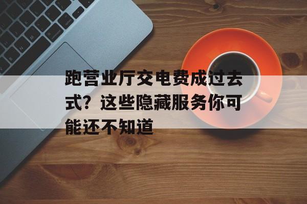 跑营业厅交电费成过去式？这些隐藏服务你可能还不知道-第1张图片-