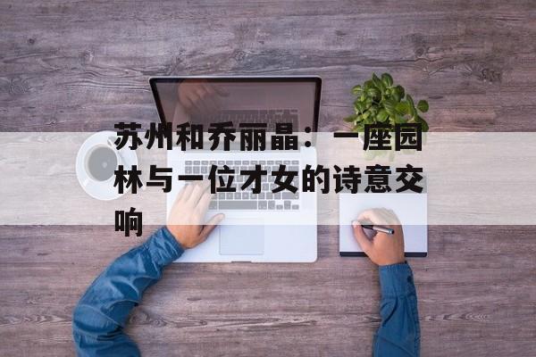 苏州和乔丽晶:一座园林与一位才女的诗意交响-第1张图片- 苏州和乔丽晶:一座园林与一位才女的诗意交响-第1张图片-