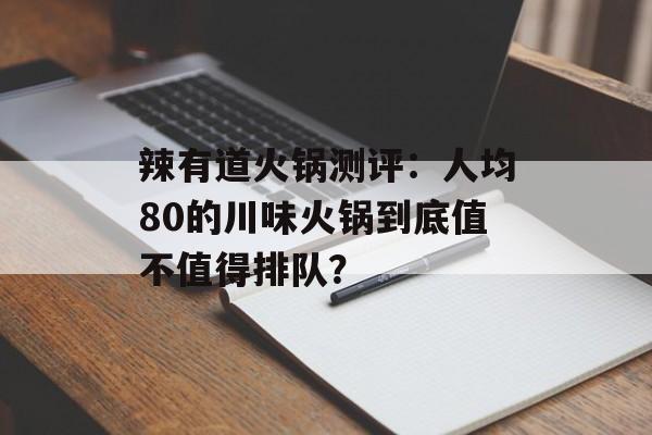 辣有道火锅测评：人均80的川味火锅到底值不值得排队？-第1张图片-