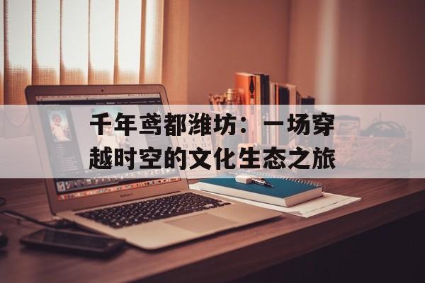 千年鸢都潍坊:一场穿越时空的文化生态之旅-第1张图片- 千年鸢都潍坊:一场穿越时空的文化生态之旅-第1张图片-