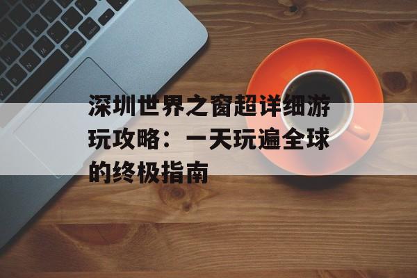 深圳世界之窗超详细游玩攻略：一天玩遍全球的终极指南-第1张图片-