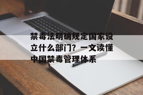 禁毒法明确规定国家设立什么部门？一文读懂中国禁毒管理体系-第1张图片-