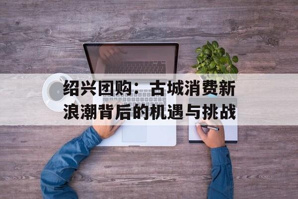 绍兴团购：古城消费新浪潮背后的机遇与挑战-第1张图片-