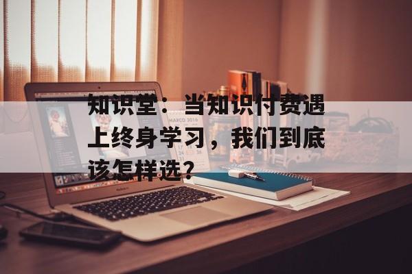 知识堂：当知识付费遇上终身学习，我们到底该怎样选？-第1张图片-