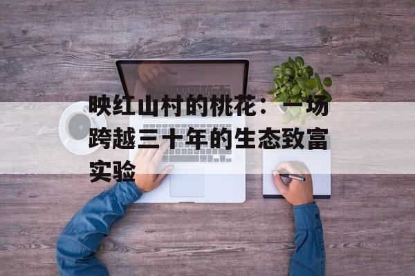 映红山村的桃花：一场跨越三十年的生态致富实验-第1张图片-