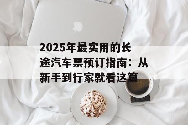2025年最实用的长途汽车票预订指南：从新手到行家就看这篇-第1张图片-
