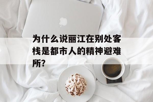 为什么说丽江在别处客栈是都市人的精神避难所?-第1张图片- 为什么说丽江在别处客栈是都市人的精神避难所?-第1张图片-