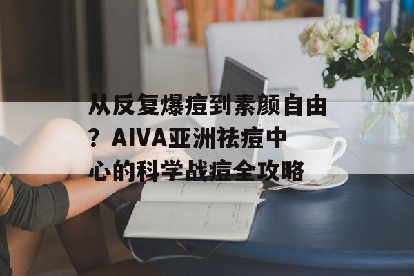 从反复爆痘到素颜自由？AIVA亚洲祛痘中心的科学战痘全攻略-第1张图片-
