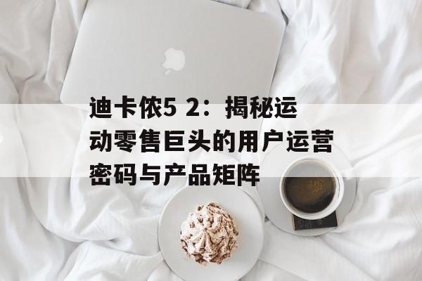 迪卡侬5 2：揭秘运动零售巨头的用户运营密码与产品矩阵-第1张图片-