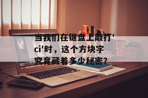 当我们在键盘上敲打'ci'时，这个方块字究竟藏着多少秘密？-第1张图片-