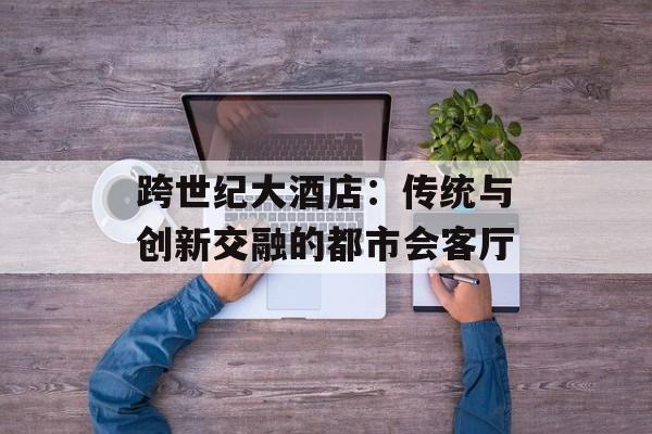 跨世纪大酒店：传统与创新交融的都市会客厅-第1张图片-