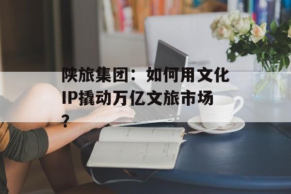 陕旅集团：如何用文化IP撬动万亿文旅市场？-第1张图片-