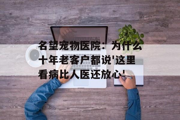 名望宠物医院：为什么十年老客户都说'这里看病比人医还放心'-第1张图片-