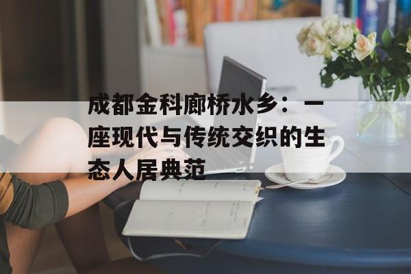 成都金科廊桥水乡：一座现代与传统交织的生态人居典范-第1张图片-
