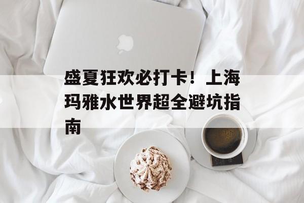 盛夏狂欢必打卡！上海玛雅水世界超全避坑指南-第1张图片-