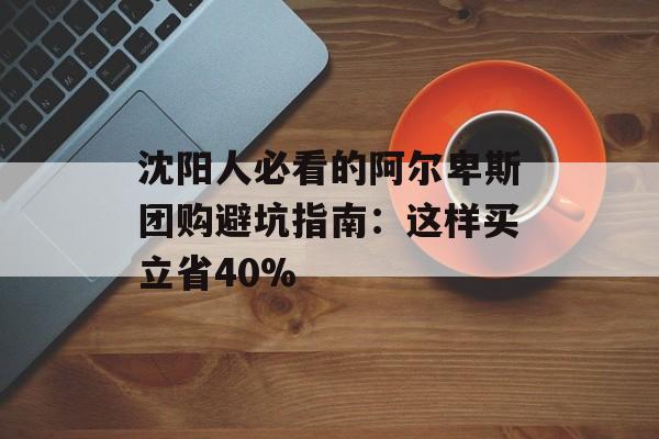 沈阳人必看的阿尔卑斯团购避坑指南：这样买立省40%-第1张图片-