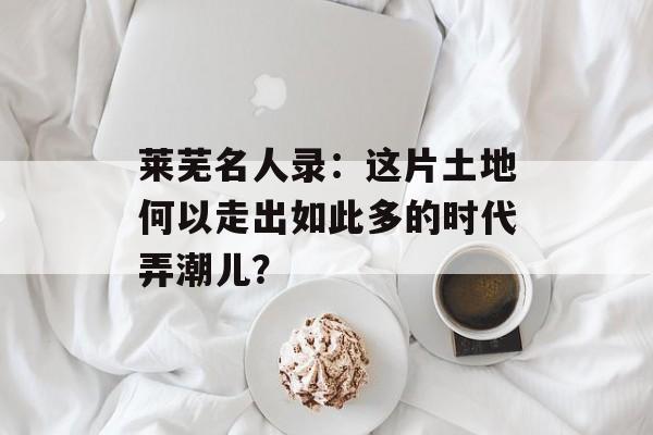 莱芜名人录：这片土地何以走出如此多的时代弄潮儿？-第1张图片-