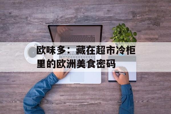 欧味多：藏在超市冷柜里的欧洲美食密码-第1张图片-