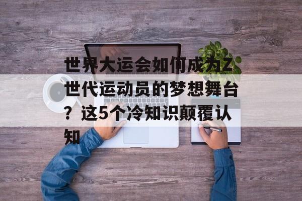 世界大运会如何成为Z世代运动员的梦想舞台？这5个冷知识颠覆认知-第1张图片-