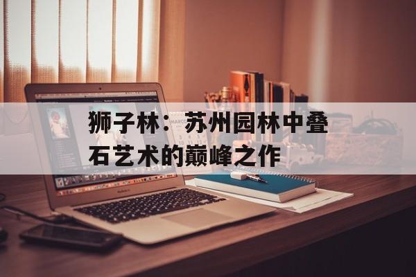 狮子林:苏州园林中叠石艺术的巅峰之作-第1张图片- 狮子林:苏州园林中叠石艺术的巅峰之作-第1张图片-