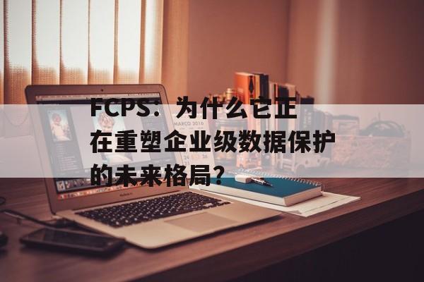 FCPS：为什么它正在重塑企业级数据保护的未来格局？-第1张图片-