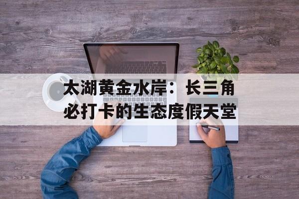 太湖黄金水岸：长三角必打卡的生态度假天堂-第1张图片-