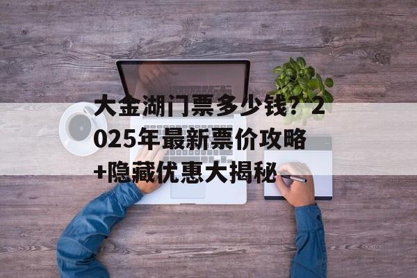 大金湖门票多少钱？2025年最新票价攻略+隐藏优惠大揭秘-第1张图片-
