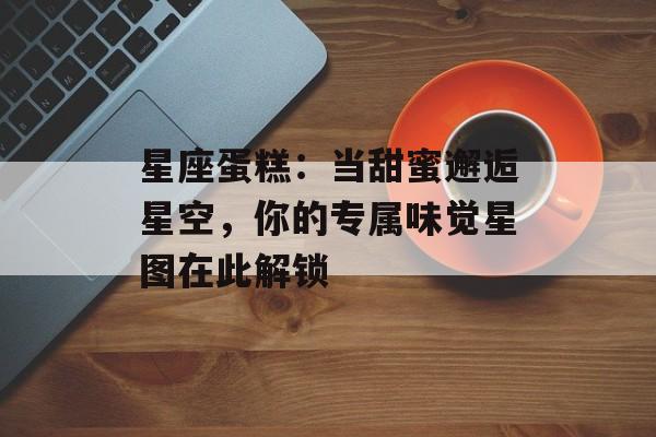 星座蛋糕：当甜蜜邂逅星空，你的专属味觉星图在此解锁-第1张图片-