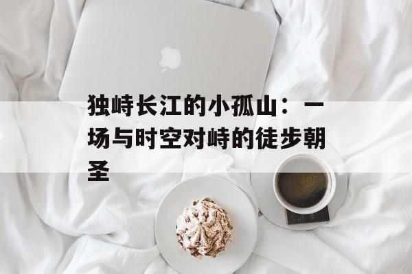 独峙长江的小孤山:一场与时空对峙的徒步朝圣-第1张图片- 独峙长江的小孤山:一场与时空对峙的徒步朝圣-第1张图片-