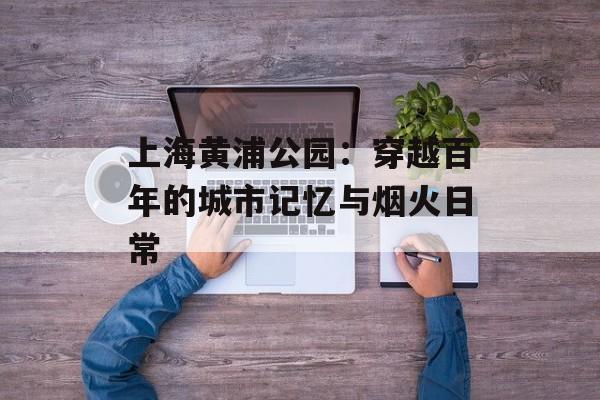 上海黄浦公园：穿越百年的城市记忆与烟火日常-第1张图片-