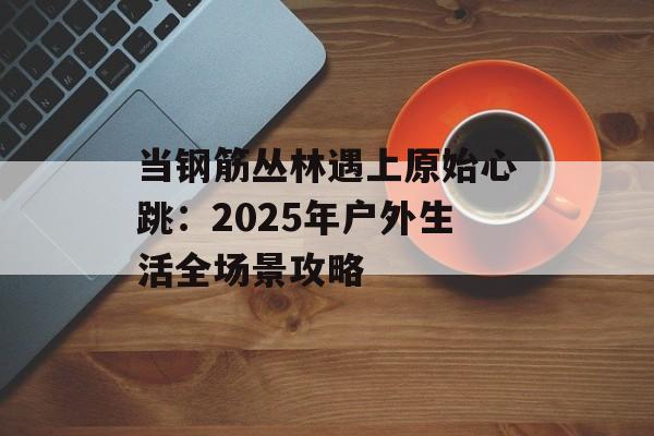 当钢筋丛林遇上原始心跳：2025年户外生活全场景攻略-第1张图片-