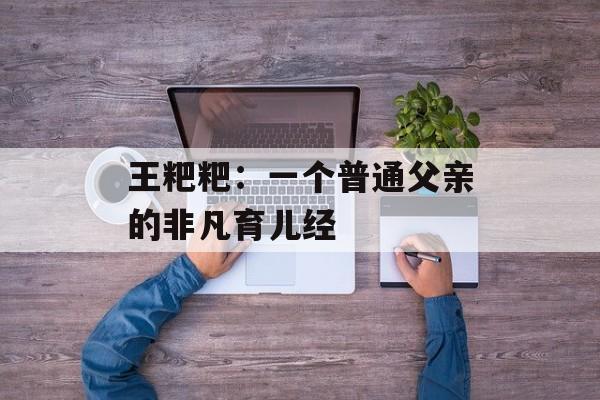 王粑粑：一个普通父亲的非凡育儿经-第1张图片-